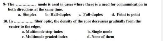 9. The
.... mode is used in cases where there is a need for communication in
both directions at the same time.
a. Simplex
b. Half-duplex e. Full-duplex
d. Point to point
10. In . . fiber optic, the density of the core decreases gradually from the
center to the edges.
a. Multimode step-index
c. Multimode graded-index
b. Single mode
d. None of them
