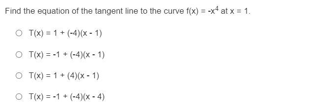 Find the equation of the tangent line to the curve f(x) = -x4 at x = 1.
O T(x) = 1 + (-4)(x - 1)
O T(x) = -1 + (-4)(x - 1)
O T(x) = 1 + (4)(x - 1)
O T(x) = -1 + (-4)(x - 4)
