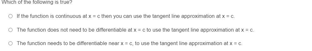 Which of the following is true?
O If the function is continuous at x = c then you can use the tangent line approximation at x = c.
O The function does not need to be differentiable at x = c to use the tangent line approximation at x = c.
O The function needs to be differentiable near x = c, to use the tangent line approximation at x = c.
