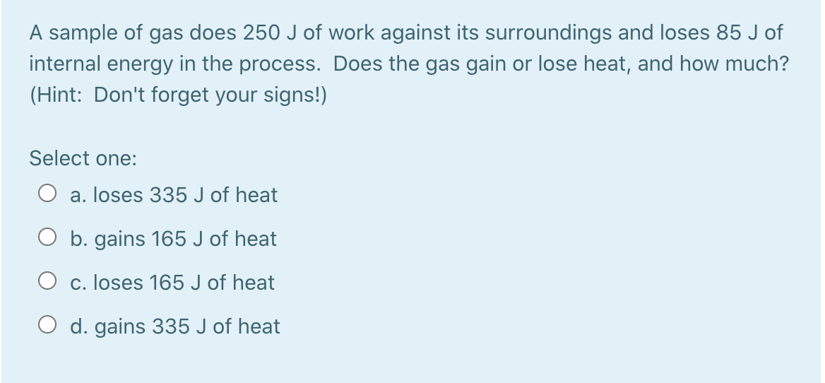 A sample of gas does 250 J of work against its surroundings and loses 85 J of
internal energy in the process. Does the gas gain or lose heat, and how much?
(Hint: Don't forget your signs!)
Select one:
a. loses 335 J of heat
O b. gains 165 J of heat
O c. loses 165 J of heat
O d. gains 335 J of heat
