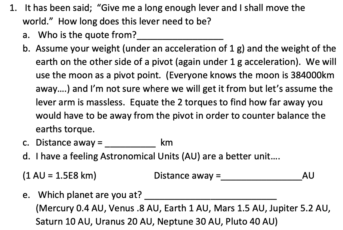 1. It has been said; "Give me a long enough lever and I shall move the
world." How long does this lever need to be?
a. Who is the quote from?.
b. Assume your weight (under an acceleration of 1 g) and the weight of the
earth on the other side of a pivot (again under 1 g acceleration). We will
use the moon as a pivot point. (Everyone knows the moon is 384000km
away...) and I'm not sure where we will get it from but let's assume the
lever arm is massless. Equate the 2 torques to find how far away you
would have to be away from the pivot in order to counter balance the
earths torque.
c. Distance away =
km
d. I have a feeling Astronomical Units (AU) are a better unit...
(1 AU = 1.5E8 km)
Distance away =
AU
e. Which planet are you at?
(Mercury 0.4 AU, Venus .8 AU, Earth 1 AU, Mars 1.5 AU, Jupiter 5.2 AU,
Saturn 10 AU, Uranus 20 AU, Neptune 30 AU, Pluto 40 AU)
