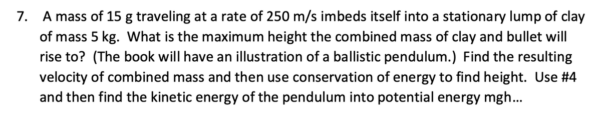 7. A mass of 15 g traveling at a rate of 250 m/s imbeds itself into a stationary lump of clay
of mass 5 kg. What is the maximum height the combined mass of clay and bullet will
rise to? (The book will have an illustration of a ballistic pendulum.) Find the resulting
velocity of combined mass and then use conservation of energy to find height. Use #4
and then find the kinetic energy of the pendulum into potential energy mgh..
