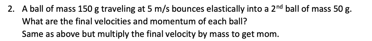 2. A ball of mass 150 g traveling at 5 m/s bounces elastically into a 2nd ball of mass 50 g.
What are the final velocities and momentum of each ball?
Same as above but multiply the final velocity by mass to get mom.
