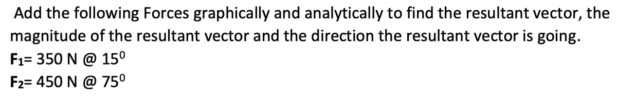 Add the following Forces graphically and analytically to find the resultant vector, the
magnitude of the resultant vector and the direction the resultant vector is going.
F1= 350 N @ 15°
F2= 450 N @ 75°
