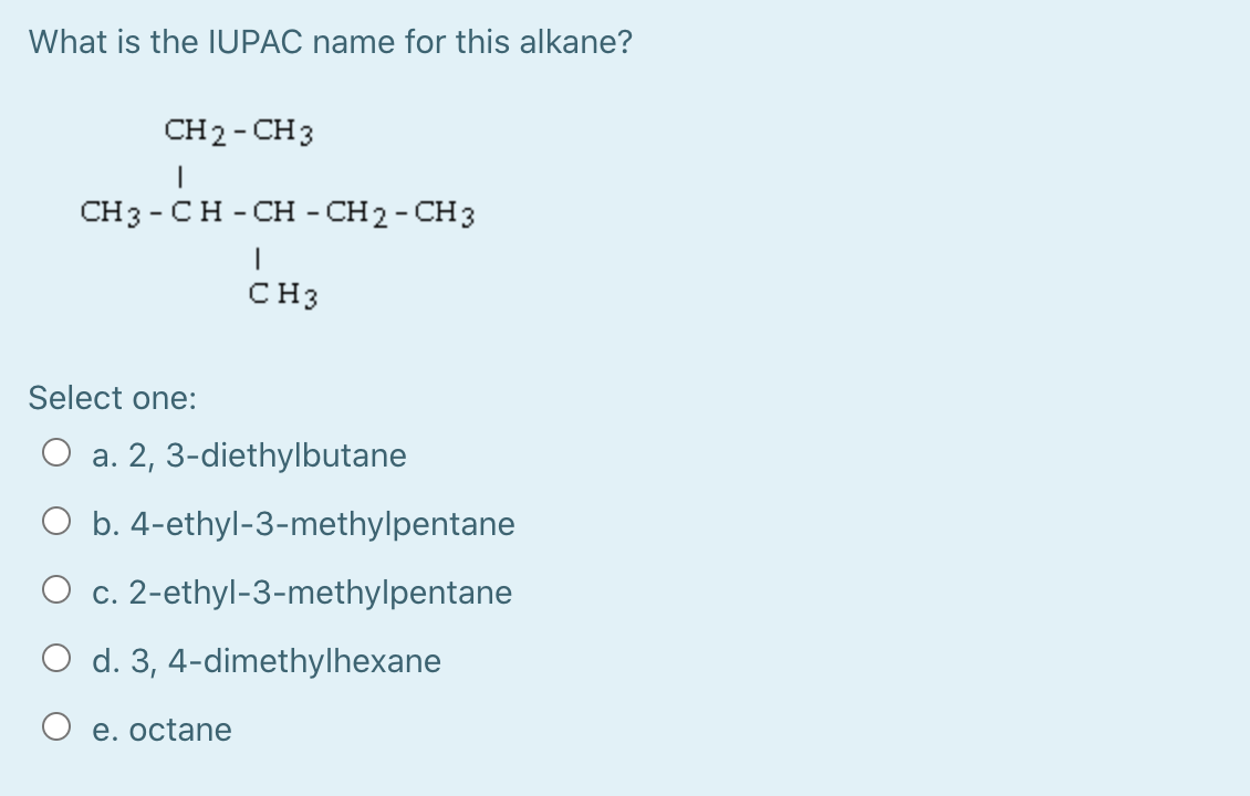 What is the IUPAC name for this alkane?
CH2-CHз
CHз- CH-CH - CH2-CHз
CH3
Select one:
O a. 2, 3-diethylbutane
O b. 4-ethyl-3-methylpentane
O c. 2-ethyl-3-methylpentane
O d. 3, 4-dimethylhexane
O e. octane
