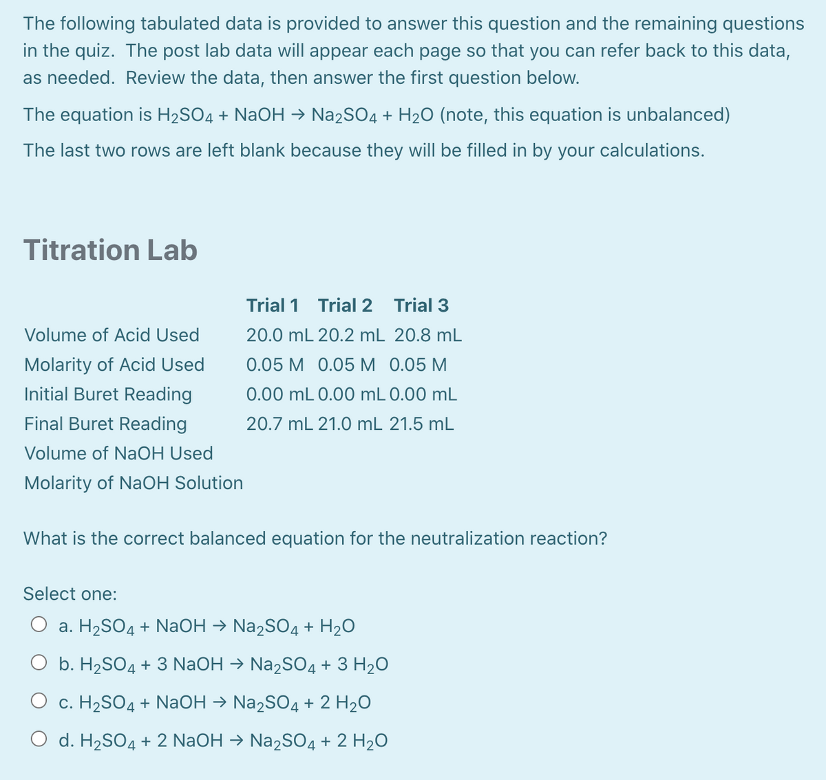 The following tabulated data is provided to answer this question and the remaining questions
in the quiz. The post lab data will appear each page so that you can refer back to this data,
as needed. Review the data, then answer the first question below.
The equation is H2SO4 + NaOH → Na2SO4 + H20 (note, this equation is unbalanced)
The last two rows are left blank because they will be filled in by your calculations.
Titration Lab
Trial 1 Trial 2 Trial 3
Volume of Acid Used
20.0 mL 20.2 mL 20.8 mL
Molarity of Acid Used
0.05 M 0.05 M 0.05 M
Initial Buret Reading
0.00 mL 0.00 mL 0.00 mL
Final Buret Reading
20.7 mL 21.0 mL 21.5 mL
Volume of NaOH Used
Molarity of NaOH Solution
What is the correct balanced equation for the neutralization reaction?
Select one:
O a. H2SO4 + NaOH → Na2SO4 + H2O
O b. H2SO4 + 3 NaOH → Na2SO4 + 3 H2O
c. H2SO4 + NaOH → Na2SO4 + 2 H20
O d. H2SO4 + 2 N2OH → N22SO4 + 2 H2O
