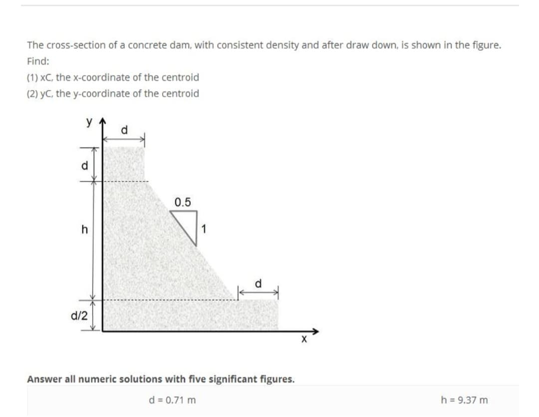 The cross-section of a concrete dam, with consistent density and after draw down, is shown in the figure.
Find:
(1) XC, the x-coordinate of the centroid
(2) yC, the y-coordinate of the centroid
y
J
d/2
d
0.5
d
Answer all numeric solutions with five significant figures.
d = 0.71 m
X
h = 9.37 m