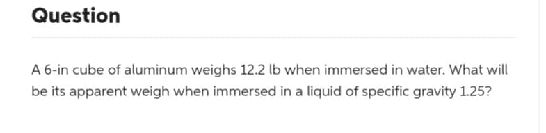 Question
A 6-in cube of aluminum weighs 12.2 lb when immersed in water. What will
be its apparent weigh when immersed in a liquid of specific gravity 1.25?