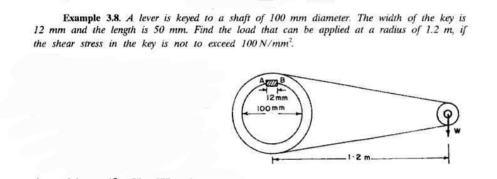 Example 3.8. A lever is keyed to a shaft of 100 mm diameter. The width of the key is
12 mm and the length is 50 mm. Find the load that can be applied at a radius of 1.2 m, if
the shear stress in the key is not to exceed 100 N/mm².
AB
12mm
100mm