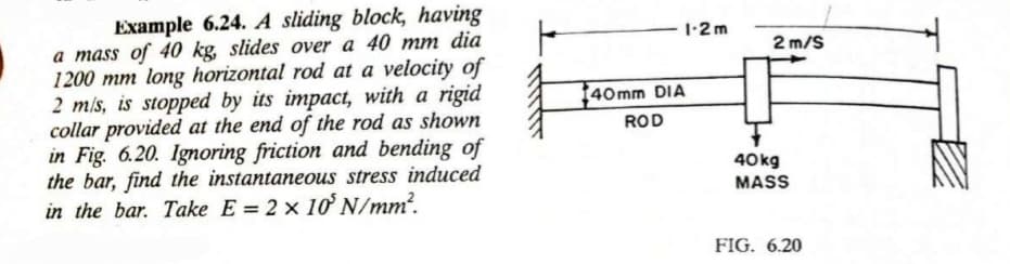 Example 6.24. A sliding block, having
a mass of 40 kg, slides over a 40 mm dia
1200 mm long horizontal rod at a velocity of
2 m/s, is stopped by its impact, with a rigid
collar provided at the end of the rod as shown
in Fig. 6.20. Ignoring friction and bending of
the bar, find the instantaneous stress induced
in the bar. Take E = 2 x 10' N/mm².
F
1-2 m
140mm DIA
ROD
2 m/S
40kg
MASS
FIG. 6.20