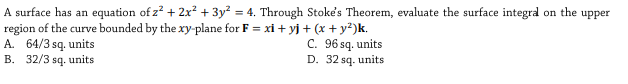 A surface has an equation of z? + 2x? + 3y² = 4. Through Stoke's Theorem, evaluate the surface integra on the upper
region of the curve bounded by the xy-plane for F = xi + yj + (x + y²)k.
A. 64/3 sq. units
B. 32/3 sq. units
C. 96 sq. units
D. 32 sq. units
