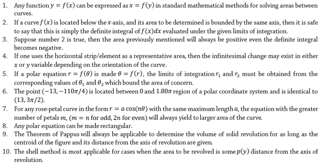 1. Any function y = f(x) can be expressed as x = f(y) in standard mathematical methods for solving areas between
curves.
2. If a curve f (x) is located below the x-axis, and its area to be determined is bounded by the same axis, then it is safe
to say that this is simply the definite integral of f (x)dx evaluated under the given limits of integration.
3. Suppose number 2 is true, then the area previously mentioned will always be positive even the definite integral
becomes negative.
4. If one uses the horizontal strip/element as a representative area, then the infinitesimal change may exist in either
x or y variable depending on the orientation of the curve.
5. If a polar equation r = f(0) is made 0 = f(r), the limits of integration r, and r, must be obtained from the
corresponding values of 8, and 62 which bound the area of concern.
6. The point (-13,–110/4) is located between 0 and 1.80n region of a polar coordinate system and is identical to
(13, 31/2).
7. For any rose-petal curve in the form r = a cos(n®) with the same maximum length a, the equation with the greater
number of petals m, (m = n for odd, 2n for even) will always yield to larger area of the curve.
8. Any polar equation can be made rectangular.
9. The Theorem of Pappus will always be applicable to determine the volume of solid revolution for as long as the
centroid of the figure and its distance from the axis of revolution are given.
10. The shell method is most applicable for cases when the area to be revolved is some p(y) distance from the axis of
revolution.
