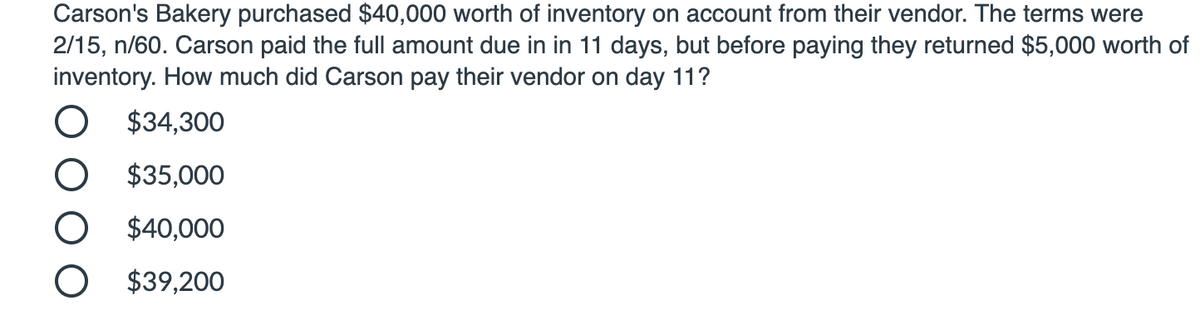 Carson's Bakery purchased $40,000 worth of inventory on account from their vendor. The terms were
2/15, n/60. Carson paid the full amount due in in 11 days, but before paying they returned $5,000 worth of
inventory. How much did Carson pay their vendor on day 11?
O $34,300
O $35,000
$40,000
O $39,200
