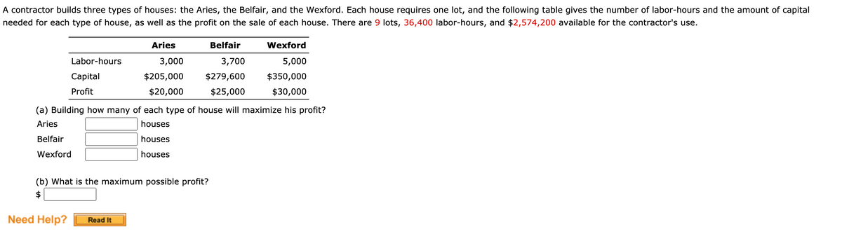 A contractor builds three types of houses: the Aries, the Belfair, and the Wexford. Each house requires one lot, and the following table gives the number of labor-hours and the amount of capital
needed for each type of house, as well as the profit on the sale of each house. There are 9 lots, 36,400 labor-hours, and $2,574,200 available for the contractor's use.
Aries
Belfair
Wexford
Labor-hours
3,000
3,700
5,000
Capital
$205,000
$279,600
$350,000
Profit
$20,000
$25,000
$30,000
(a) Building how many of each type of house will maximize his profit?
Aries
houses
Belfair
houses
Wexford
houses
(b) What is the maximum possible profit?
$
Need Help?
Read It
