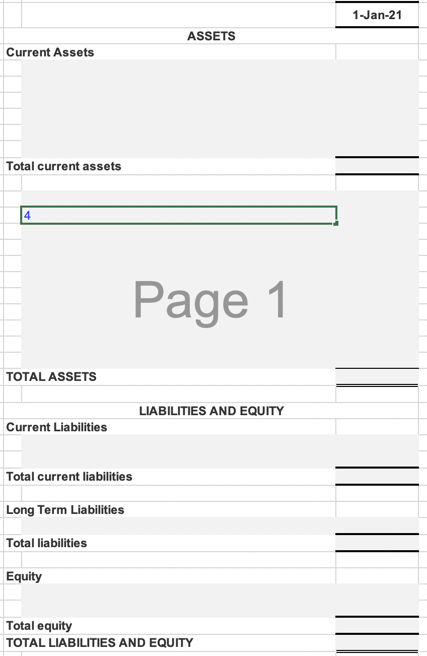 1-Jan-21
ASSETS
Current Assets
Total current assets
14
Page 1
TOTAL ASSETS
LIABILITIES AND EQUITY
Current Liabilities
Total current liabilities
Long Term Liabilities
Total liabilities
Equity
Total equity
TOTAL LIABILITIES AND EQUITY
