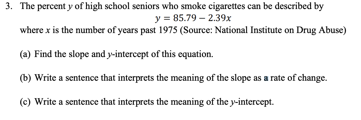 3. The percent y of high school seniors who smoke cigarettes can be described by
y = 85.79 – 2.39x
where x is the number of years past 1975 (Source: National Institute on Drug Abuse)
(a) Find the slope and y-intercept of this equation.
(b) Write a sentence that interprets the meaning of the slope as a rate of change.
(c) Write a sentence that interprets the meaning of the y-intercept.
