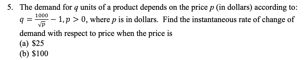 5. The demand for q units of a product depends on the price p (in dollars) according to:
1000
– 1,p > 0, where p is in dollars. Find the instantaneous rate of change of
||
-
demand with respect to price when the price is
(а) $25
(b) $100
