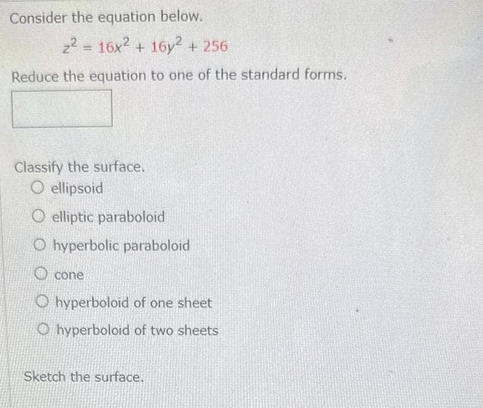 Consider the equation below.
z² = 16x2 + 16y2 + 256
Reduce the equation to one of the standard forms.
Classify the surface.
O ellipsoid
O elliptic paraboloid
O hyperbolic paraboloid
Ocone
Ohyperboloid of one sheet
Ohyperboloid of two sheets
Sketch the surface.