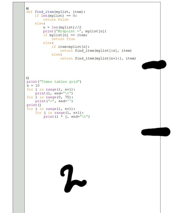 B)
def find_item (mylist, item) :
if len (mylist)
return False
== 0:
else:
n = len (mylist)//2
print ("Midpoint =", mylist[n] )
if mylist [n] == item:
return True
else:
if item<mylist [n]:
return find item (mylist[:n], item)
else:
return find_item (mylist [n+1:], item)
C)
print ("Times tables grid")
n = 10
for i in range (1, n+1) :
print (i, end="\t")
for i in range (0, 75):
print ("=", end='')
print ()
for i in range (1, n+1):
for j in range (1, n+1):
print (i * j, end="\t")
