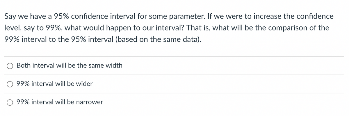 Say we have a 95% confidence interval for some parameter. If we were to increase the confidence
level, say to 99%, what would happen to our interval? That is, what will be the comparison of the
99% interval to the 95% interval (based on the same data).
Both interval will be the same width
99% interval will be wider
99% interval will be narrower