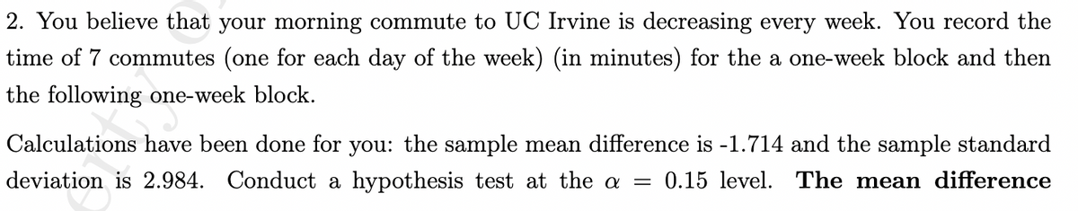 2. You believe that your morning commute to UC Irvine is decreasing every week. You record the
time of 7 commutes (one for each day of the week) (in minutes) for the a one-week block and then
the following one-week block.
Calculations have been done for you: the sample mean difference is -1.714 and the sample standard
deviation is 2.984. Conduct a hypothesis test at the a = 0.15 level. The mean difference