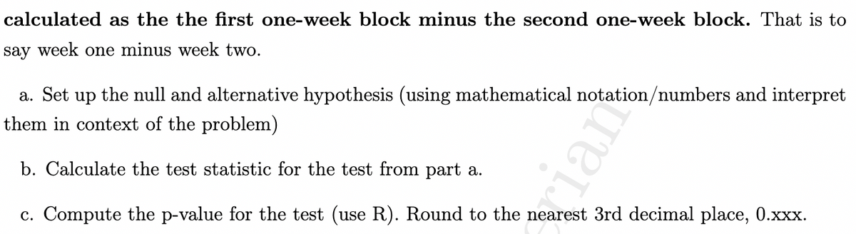 calculated as the the first one-week block minus the second one-week block. That is to
say week one minus week two.
a. Set up the null and alternative hypothesis (using mathematical notation/numbers and interpret
them in context of the problem)
b. Calculate the test statistic for the test from part a.
c. Compute the p-value for the test (use R). Round to the nearest 3rd decimal place, 0.xxx.
cian
