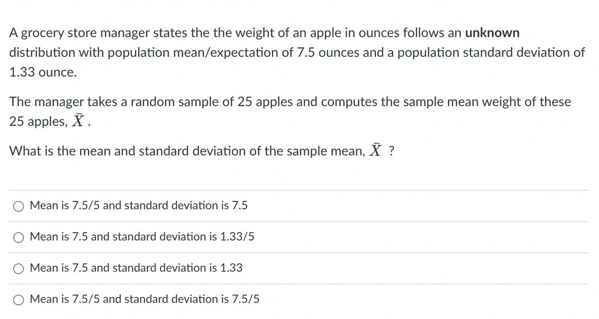 A grocery store manager states the the weight of an apple in ounces follows an unknown
distribution with population mean/expectation of 7.5 ounces and a population standard deviation of
1.33 ounce.
The manager takes a random sample of 25 apples and computes the sample mean weight of these
25 apples, X.
What is the mean and standard deviation of the sample mean, X ?
Mean is 7.5/5 and standard deviation is 7.5
O Mean is 7.5 and standard deviation is 1.33/5
Mean is 7.5 and standard deviation is 1.33
Mean is 7.5/5 and standard deviation is 7.5/5