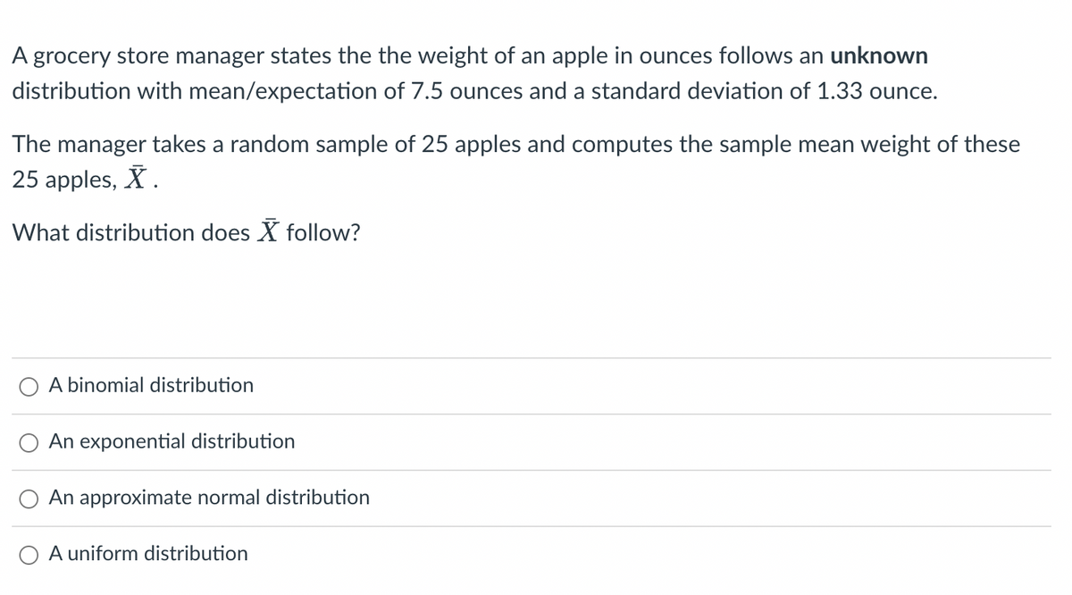 A grocery store manager states the the weight of an apple in ounces follows an unknown
distribution with mean/expectation of 7.5 ounces and a standard deviation of 1.33 ounce.
The manager takes a random sample of 25 apples and computes the sample mean weight of these
25 apples, X.
What distribution does X follow?
A binomial distribution
An exponential distribution
An approximate normal distribution
A uniform distribution