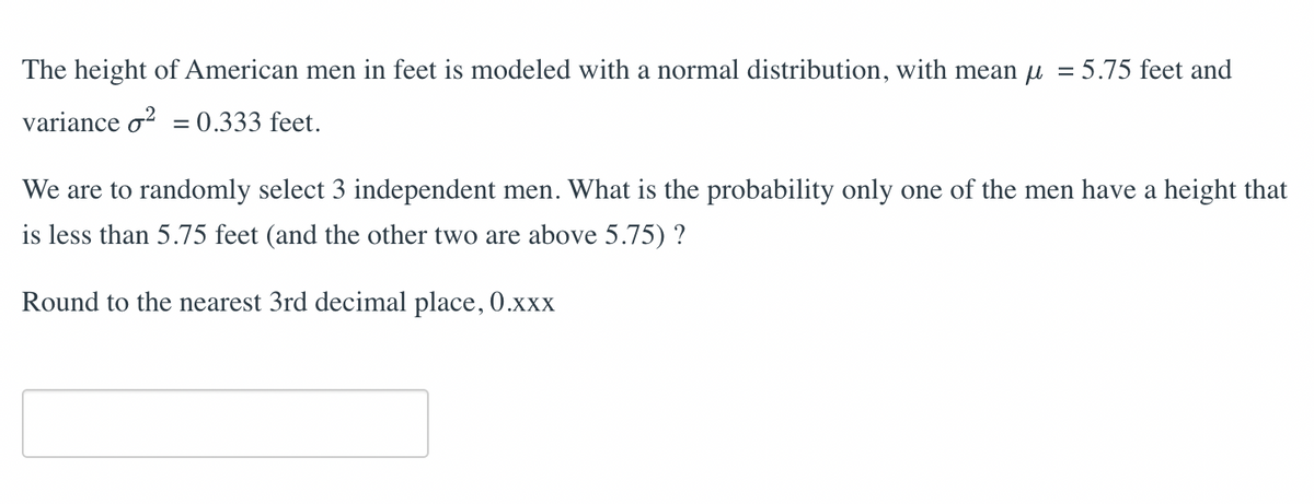 The height of American men in feet is modeled with a normal distribution, with mean μ = 5.75 feet and
variance o² = 0.333 feet.
We are to randomly select 3 independent men. What is the probability only one of the men have a height that
is less than 5.75 feet (and the other two are above 5.75) ?
Round to the nearest 3rd decimal place, 0.xxx