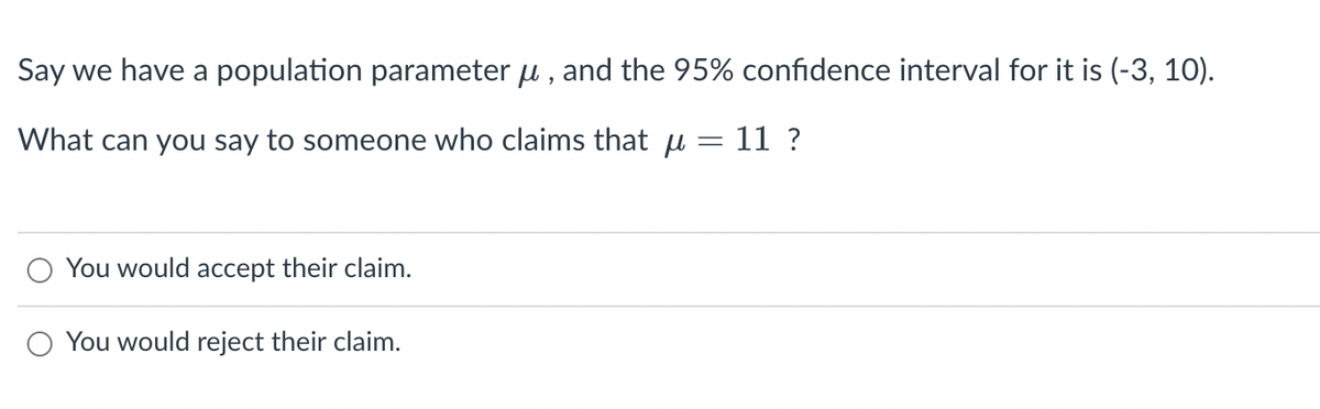 Say we have a population parameter μ, and the 95% confidence interval for it is (-3, 10).
-
What can you say to someone who claims that u
11 ?
You would accept their claim.
You would reject their claim.