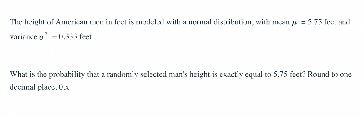 The height of American men in feet is modeled with a normal distribution, with mean μ = 5.75 feet and
variance o² = 0.333 feet.
What is the probability that a randomly selected man's height is exactly equal to 5.75 feet? Round to one
decimal place, 0.x