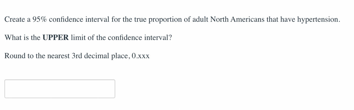 Create a 95% confidence interval for the true proportion of adult North Americans that have hypertension.
What is the UPPER limit of the confidence interval?
Round to the nearest 3rd decimal place, 0.xxx