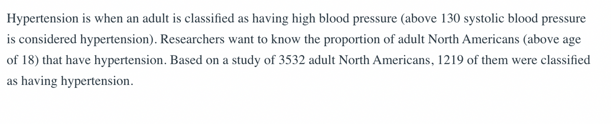 Hypertension is when an adult is classified as having high blood pressure (above 130 systolic blood pressure
is considered hypertension). Researchers want to know the proportion of adult North Americans (above age
of 18) that have hypertension. Based on a study of 3532 adult North Americans, 1219 of them were classified
as having hypertension.