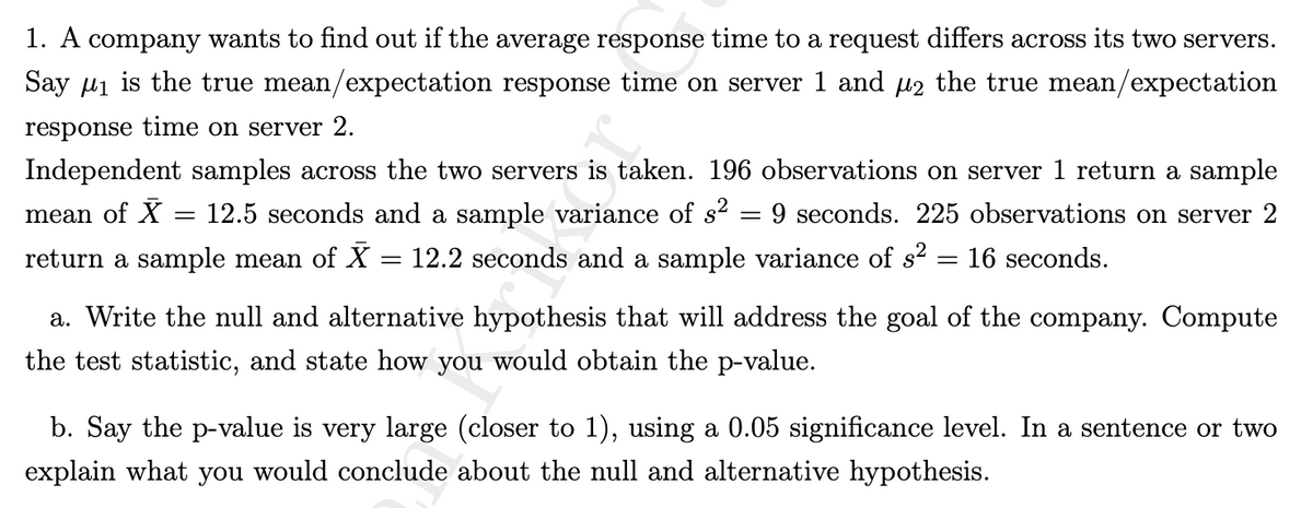 1. A company wants to find out if the average response time to a request differs across its two servers.
Say ₁ is the true mean/expectation response time on server 1 and µ₂ the true mean/expectation
response time on server 2.
Independent samples across the two servers is taken. 196 observations on server 1 return a sample
mean of X = 12.5 seconds and a sample variance of s² 9 seconds. 225 observations on server 2
return a sample mean of X = 12.2 seconds and a sample variance of s² = 16 seconds.
=
a. Write the null and alternative hypothesis that will address the goal of the company. Compute
the test statistic, and state how you would obtain the p-value.
b. Say the p-value is very large (closer to 1), using a 0.05 significance level. In a sentence or two
explain what you would conclude about the null and alternative hypothesis.