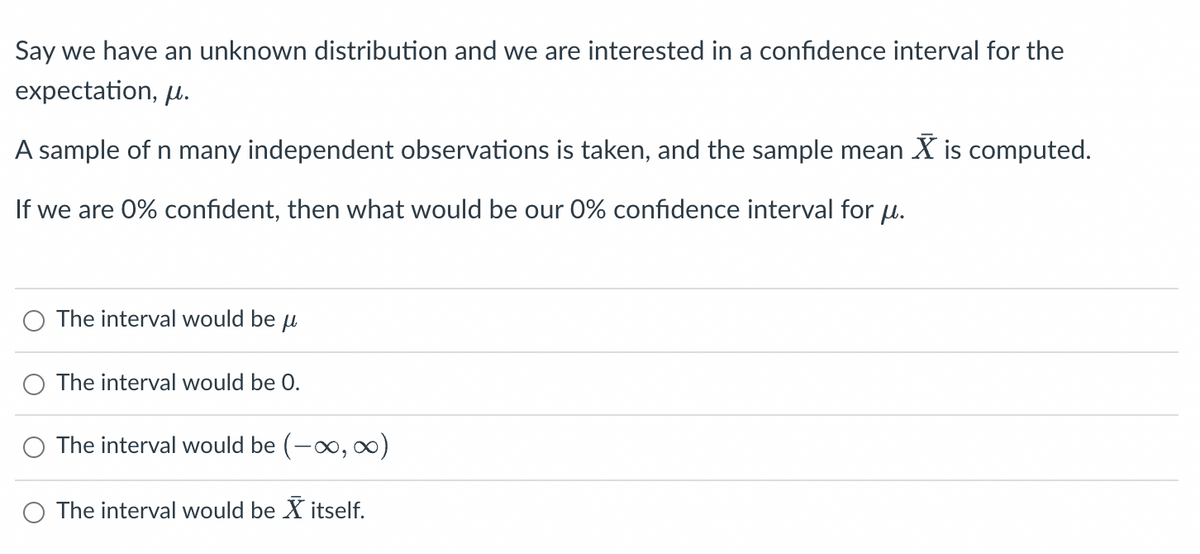 Say we have an unknown distribution and we are interested in a confidence interval for the
expectation, μ.
A sample of n many independent observations is taken, and the sample mean X is computed.
If we are 0% confident, then what would be our 0% confidence interval for μ.
The interval would be
μl
The interval would be 0.
The interval would be (-∞, ∞)
The interval would be X itself.