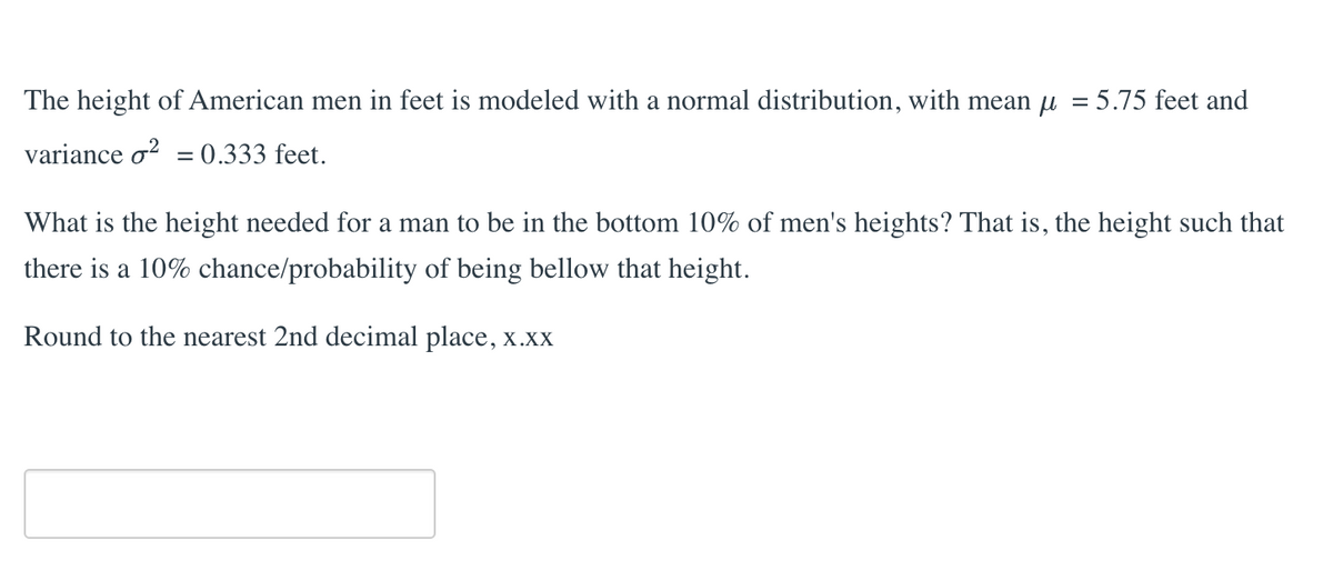The height of American men in feet is modeled with a normal distribution, with mean μ = 5.75 feet and
variance o² = 0.333 feet.
What is the height needed for a man to be in the bottom 10% of men's heights? That is, the height such that
there is a 10% chance/probability of being bellow that height.
Round to the nearest 2nd decimal place, x.xx