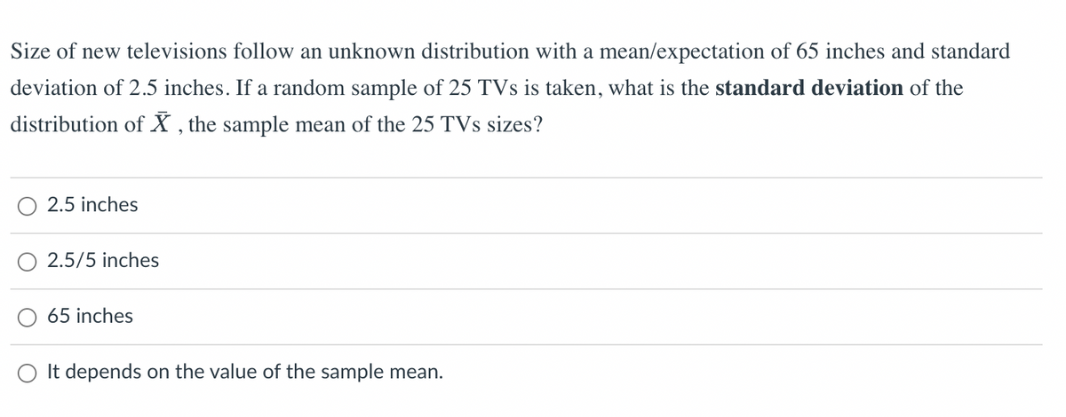 Size of new televisions follow an unknown distribution with a mean/expectation of 65 inches and standard
deviation of 2.5 inches. If a random sample of 25 TVs is taken, what is the standard deviation of the
distribution of X, the sample mean of the 25 TVs sizes?
2.5 inches
2.5/5 inches
65 inches
O It depends on the value of the sample mean.