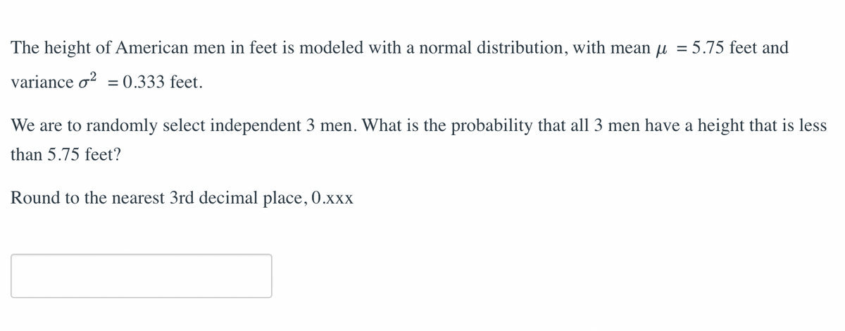 =
The height of American men in feet is modeled with a normal distribution, with mean μ
= 5.75 feet and
variance o² = 0.333 feet.
We are to randomly select independent 3 men. What is the probability that all 3 men have a height that is less
than 5.75 feet?
Round to the nearest 3rd decimal place, 0.xxx
