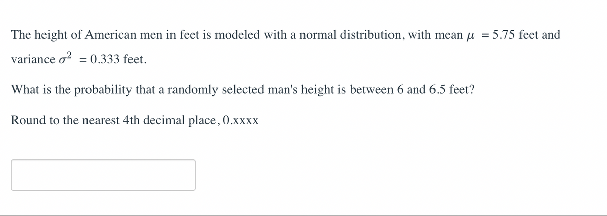 The height of American men in feet is modeled with a normal distribution, with mean μ = 5.75 feet and
variance o² = 0.333 feet.
What is the probability that a randomly selected man's height is between 6 and 6.5 feet?
Round to the nearest 4th decimal place, 0.xxxx