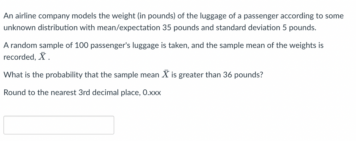 An airline company models the weight (in pounds) of the luggage of a passenger according to some
unknown distribution with mean/expectation 35 pounds and standard deviation 5 pounds.
A random sample of 100 passenger's luggage is taken, and the sample mean of the weights is
recorded, X.
What is the probability that the sample mean is greater than 36 pounds?
Round to the nearest 3rd decimal place, 0.xxx
