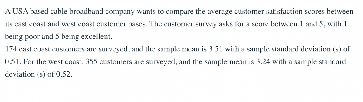 A USA based cable broadband company wants to compare the average customer satisfaction scores between
its east coast and west coast customer bases. The customer survey asks for a score between 1 and 5, with 1
being poor and 5 being excellent.
174 east coast customers are surveyed, and the sample mean is 3.51 with a sample standard deviation (s) of
0.51. For the west coast, 355 customers are surveyed, and the sample mean is 3.24 with a sample standard
deviation (s) of 0.52.