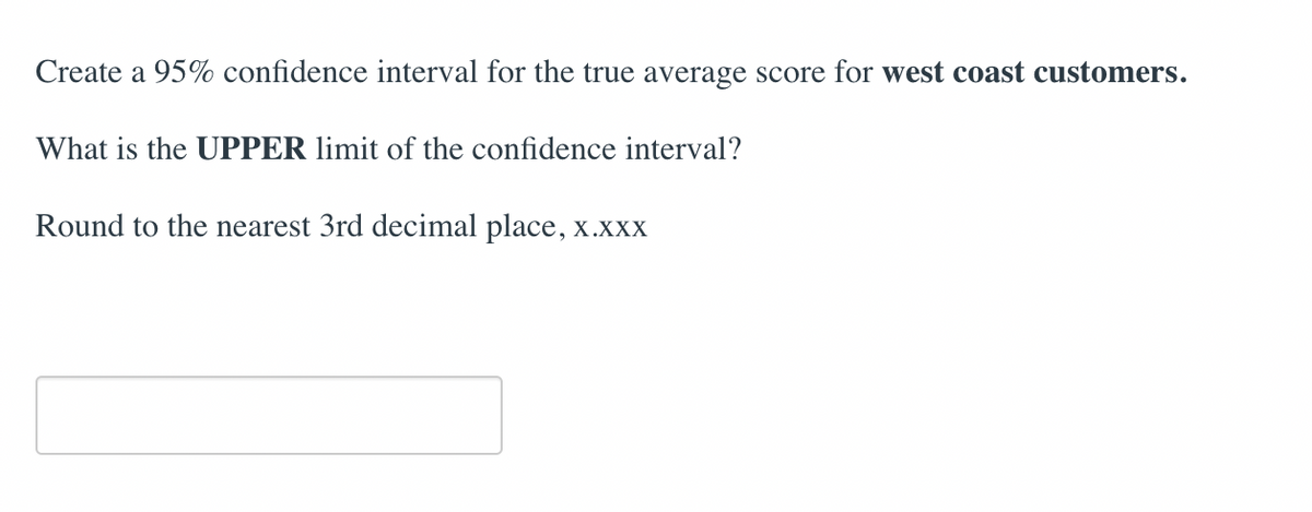 Create a 95% confidence interval for the true average score for west coast customers.
What is the UPPER limit of the confidence interval?
Round to the nearest 3rd decimal place, x.xxX