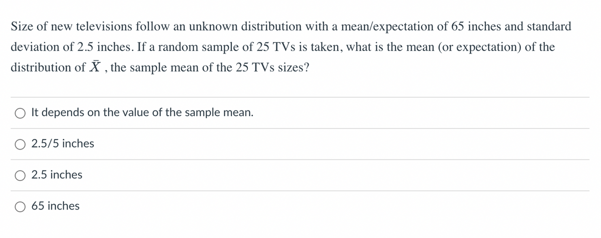 Size of new televisions follow an unknown distribution with a mean/expectation of 65 inches and standard
deviation of 2.5 inches. If a random sample of 25 TVs is taken, what is the mean (or expectation) of the
distribution of X, the sample mean of the 25 TVs sizes?
It depends on the value of the sample mean.
2.5/5 inches
2.5 inches
65 inches