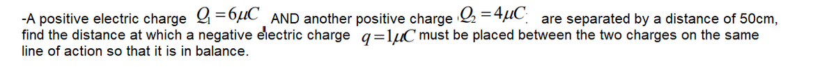 -A positive electric charge &=6µC_AND another positive charge 2 =4UC are separated by a distance of 50cm,
find the distance at which a negative electric charge q=lµC must be placed between the two charges on the same
line of action so that it is in balance.
