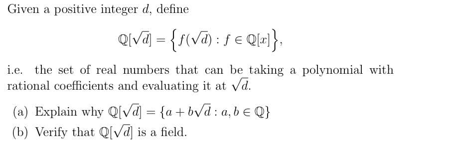 Given a positive integer d, define
Qiva = {f(va) : fe Q=}.
%3D
i.e. the set of real numbers that can be taking a polynomial with
rational coefficients and evaluating it at vd.
(a) Explain why Q[Va] = {a+bVd : a, b e Q}
(b) Verify that Q[Vd] is a field.
