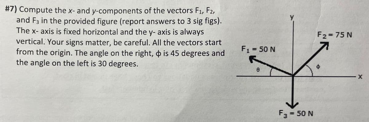 #7) Compute the x- and y-components of the vectors F₁, F2,
and F3 in the provided figure (report answers to 3 sig figs).
The x-axis is fixed horizontal and the y- axis is always
vertical. Your signs matter, be careful. All the vectors start
from the origin. The angle on the right, is 45 degrees and
the angle on the left is 30 degrees.
F₁ = 50 N
8
Y
F3 = 50 N
F2=75 N
Ø
X