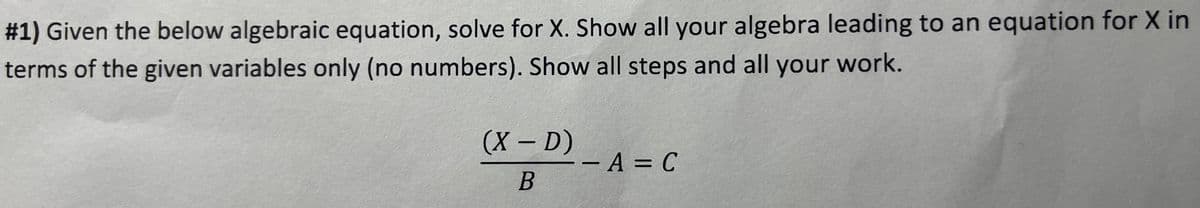 #1) Given the below algebraic equation, solve for X. Show all your algebra leading to an equation for X in
terms of the given variables only (no numbers). Show all steps and all your work.
(X - D)
B
--A= C