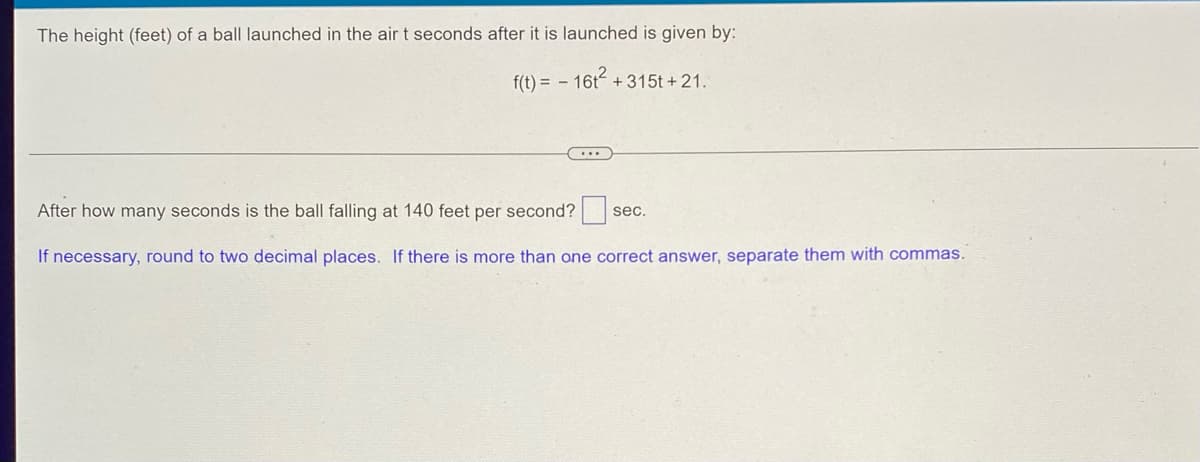 The height (feet) of a ball launched in the air t seconds after it is launched is given by:
f(t) = - 16t² +315t+21.
After how many seconds is the ball falling at 140 feet per second?s sec.
If necessary, round to two decimal places. If there is more than one correct answer, separate them with commas.
