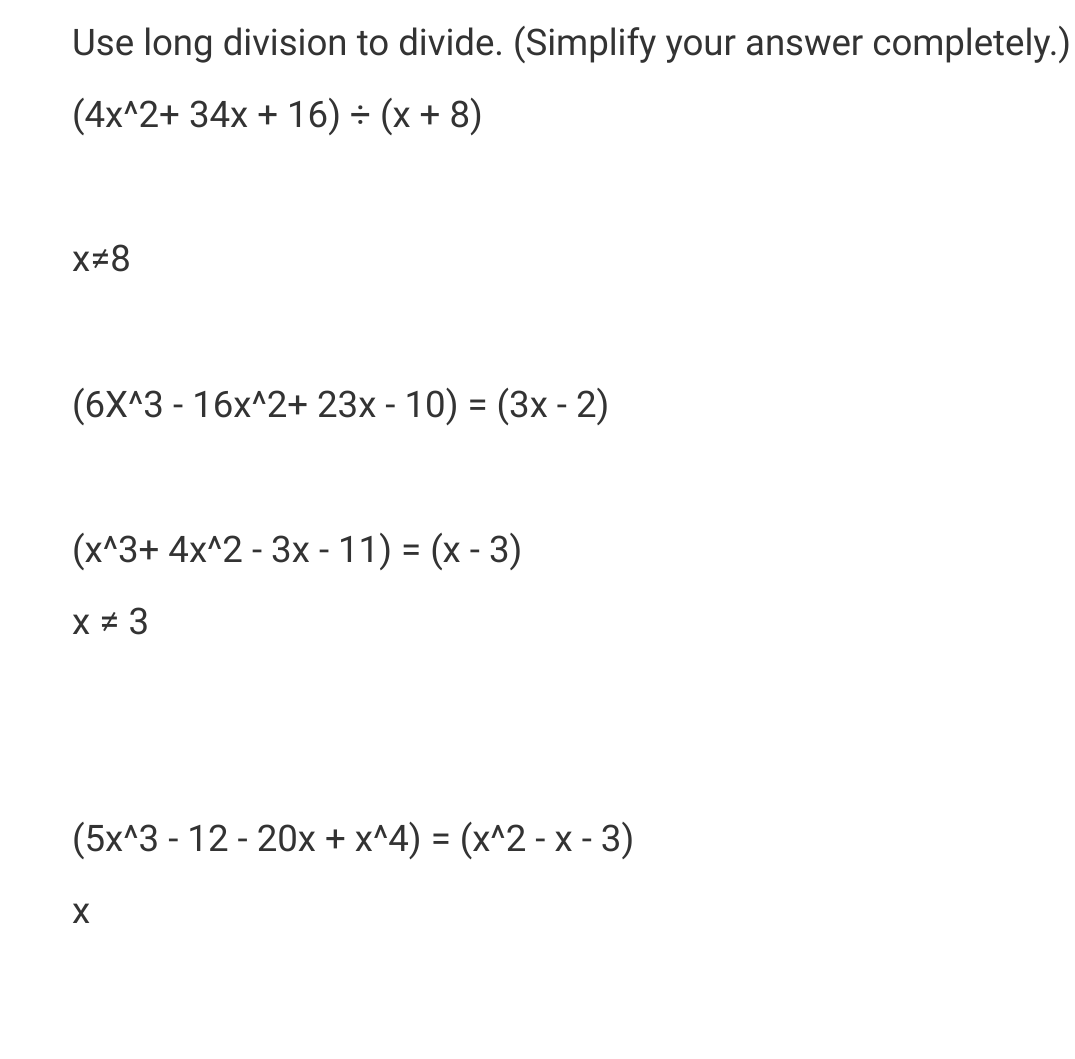 Use long division to divide. (Simplify your answer completely.)
(4x^2+ 34x + 16) = (x + 8)
X#8
(6X^3 - 16x^2+ 23x - 10) = (3x - 2)
(x^3+ 4x^2 - 3x - 11) = (x-3)
X # 3
(5x^3-12-20x + x^4) = (x^2 - x - 3)
X