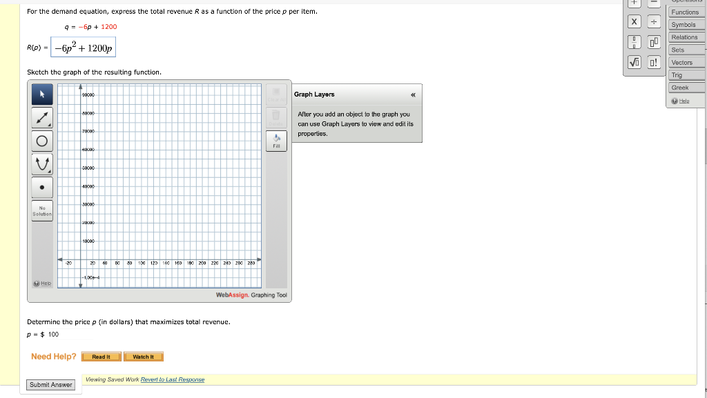 For the demand equation, express the total revenue R as a function of the price p per item.
R(0) --6p² + 1200p
Sketch the graph of the resulting function.
O
q6p+ 1200
No
Solution
Help
-20
Need Help?
socoo
Submit Answer
7000
5000
4000
30000
2100
10000
20 40 80 80 100 120 140 160 100 200 220 240 250 200
Determine the price p (in dollars) that maximizes total revenue.
p= $ 100
Read It
Watch It
Viewing Saved Work Rever! to Last Response
M
WebAssign. Graphing Tool
Graph Layers
After you add an object to the graph you
can use Graph Layers to view and edit its
properties.
=
0086
Functions
Symbols
Relations
Sets
√ O! Vectors
Trig
Greek
Help